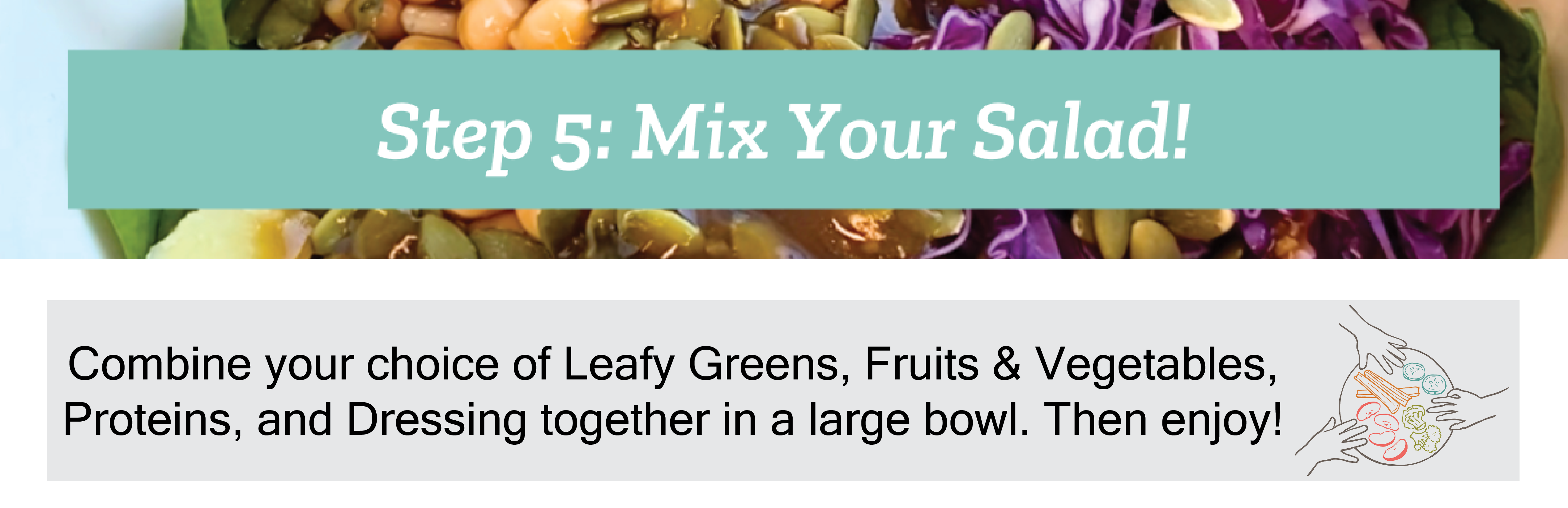 Mix your salad: combine your leafy greens, fruits and vegetables, proteins, and dressing in a large bowl. Then Enjoy 