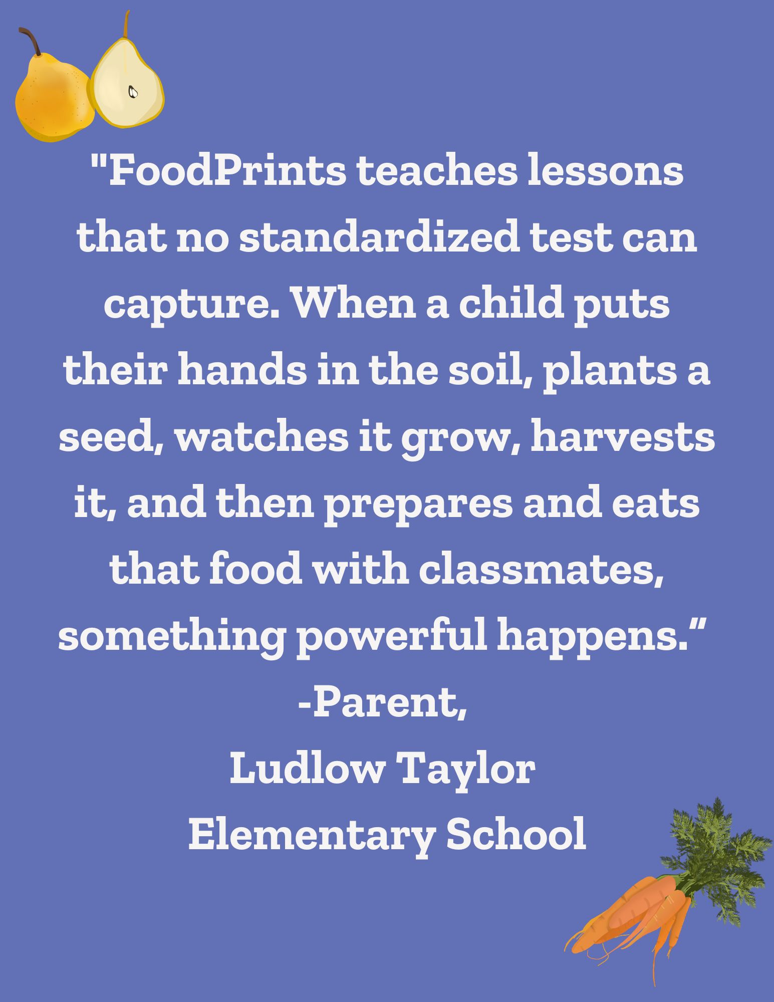 FoodPrints teaches lessons that no standardized test can capture. When a child puts their hands in the soil, plants a seed, watches is grow, harvests it, and then prepares and eats that food with classmates, something powerful happens. 